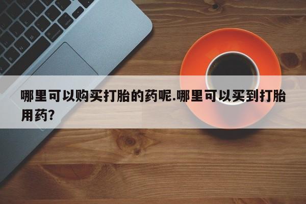 乐平市私人诊所打胎药哪里可以购买打胎的药呢.哪里可以买到打胎用药？