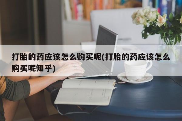 乐平市私人诊所打胎药打胎的药应该怎么购买呢(打胎的药应该怎么购买呢知乎)
